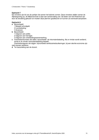 C Antwoorden / Thema 7 Scootershop



Opdracht 7
De ministers zijn lid van de partijen die samen het kabinet vormen. Deze ministers stellen samen de
Rijksbegroting op, de Miljoenennote is daar een samenvatting van. De leden van het Parlement zijn
door de bevolking gekozen en moeten deze plannen goedkeuren en kunnen ze eventueel aanpassen.

Opdracht 8
a Bijvoorbeeld:
   1 Betaald schoolgeld.
   2 Loonbelasting.
   3 Accijnzen.
b Bijvoorbeeld:
   1 Uitgaven aan politie.
   2 Uitgaven aan het leger.
   3 Uitgaven aan ontwikkelingssamenwerking.
c Overheidsinkomsten die dalen: bijvoorbeeld de inkomstenbelasting. Als er minder wordt verdiend,
   wordt er ok minder inkomstenbelasting betaald.
   Overheidsuitgaven die stijgen: bijvoorbeeld werkloosheidsuitkeringen, bij een slechte economie zijn
veel mensen werkloos.
d Ter beoordeling aan de docent.




Index, economie voor de leerwegen vmbo-gt © ThiemeMeulenhoff, Utrecht/Zutphen 2005                  15
 