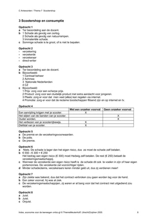 C Antwoorden / Thema 7 Scootershop



3 Scootershop en consumptie
Opdracht 1
a Ter beoordeling aan de docent.
b 1 Schade als gevolg van oorlog.
  2 Schade als gevolg van natuurrampen.
  3 Immateriële schade.
c Sommige schade is te groot, of is niet te bepalen.

Opdracht 2
- verzekering
- verzekerde
- verzekeraar
- direct-writer

Opdracht 3
a Ter beoordeling aan de docent.
b Bijvoorbeeld:
  1 Centraal beheer
  2 Achmea
  3 Nationale Nederlanden
  4 CZ
c Bijvoorbeeld:
  1 Prijs: zorg voor een scherpe prijs.
  2 Product: zorg voor een duidelijk product met extra aandacht voor jongeren.
  3 Plaats: zorg er voor dat men veel (alles) kan regelen via internet.
  4 Promotie: zorg er voor dat de reclame boodschappen flitsend zijn en op internet en tv.

Opdracht 4
                                                  Wel een onzeker voorval            Geen onzeker voorval
Een aanrijding krijgen met je scooter.                       X
Het slijten van de banden van je scooter.                                                     X
Ouder worden.                                                                                 X
Het verliezen van je scooterrijbewijs.                          X
Diefstal van je scooter.                                        X

Opdracht 5
a De premie en de verzekeringsvoorwaarden.
b De polis.
c De premie.

Opdracht 6
a Niets. De schade is lager dan het eigen risico, dus ze moet de schade zelf betalen.
b € 550 - € 300 = € 250
  Het bedrag aan eigen risico (€ 300) moet Hedwig zelf betalen. De rest (€ 250) betaalt de
  verzekeringsmaatschappij.
c Wanneer de verzekerde een eigen risico heeft is de schade dit ook te voelen in zijn of haar eigen
  portemonnee. De verzekerde zal voorzichtiger rijden.
d Minder schadeclaims, verzekeraars keren minder geld uit, dus zij verdienen meer!

Opdracht 7
a Zijn ziekte was bekend, dus dat het contract verbroken zou gaan worden lag voor de hand.
b Een zeker voorval, hij was al ziek.
c De verzekeringsmaatschappijen, zij waren er al bang voor dat het contract niet uitgediend zou
  worden.

Opdracht 8
a Juist.
b Juist.
c Onjuist.



Index, economie voor de leerwegen vmbo-gt © ThiemeMeulenhoff, Utrecht/Zutphen 2005                          8
 