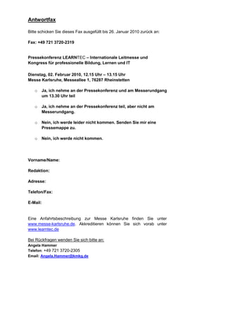 Antwortfax

Bitte schicken Sie dieses Fax ausgefüllt bis 26. Januar 2010 zurück an:

Fax: +49 721 3720-2319


Pressekonferenz LEARNTEC – Internationale Leitmesse und
Kongress für professionelle Bildung, Lernen und IT

Dienstag, 02. Februar 2010, 12.15 Uhr – 13.15 Uhr
Messe Karlsruhe, Messeallee 1, 76287 Rheinstetten

   o   Ja, ich nehme an der Pressekonferenz und am Messerundgang
       um 13.30 Uhr teil

   o   Ja, ich nehme an der Pressekonferenz teil, aber nicht am
       Messerundgang.

   o   Nein, ich werde leider nicht kommen. Senden Sie mir eine
       Pressemappe zu.

   o   Nein, ich werde nicht kommen.




Vorname/Name:

Redaktion:

Adresse:

Telefon/Fax:

E-Mail:


Eine Anfahrtsbeschreibung zur Messe Karlsruhe finden Sie unter
www.messe-karlsruhe.de. Akkreditieren können Sie sich vorab unter
www.learntec.de

Bei Rückfragen wenden Sie sich bitte an:
Angela Hammer
Telefon: +49 721 3720-2305
Email: Angela.Hammer@kmkg.de
 