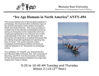 Montana State University
                                                          Department of Anthropology Course Offering



           “Ice Age Humans in North America” ANTY-494
This course explores one of the last great questions in
archaeology, the broad and often contentious topic of
the ancient colonization of the western hemisphere
(North and South America). The course provides an
in-depth look at the relevant archaeological record as
well as an introduction to the researchers who have
contributed significantly to our historical and current
understandings of the issue. We will explore new
discoveries and advances in analytical techniques that
are refining long-held hypotheses and sparking new
lines of inquiry. The course assumes a basic
knowledge of archeological method and theory as
might be obtained in an “Introduction to Archeology”
course.

Your professor, Dr. Craig M. Lee, received his B.A.
from Montana State University, M.A. from University of
Wyoming, and Ph.D. from the University of Colorado.
He has conducted extensive fieldwork at Ice Age sites
ranging from Texas to Alaska.


                     9:25 to 10:40 AM Tuesday and Thursday
                             Wilson 2-110 (2nd floor)
 