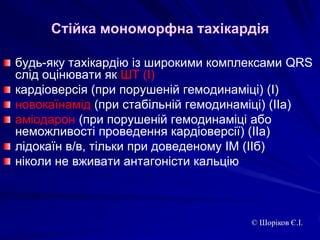 Стійка мономорфна тахікардіябудь-яку тахікардію із широкими комплексами QRS слід оцінювати як ШТ (І)кардіоверсія (при порушеній гемодинаміці) (І)новокаїнамід (при стабільній гемодинаміці) (ІІа)аміодарон (при порушеній гемодинаміці або неможливості проведення кардіоверсії) (ІІа)лідокаїн в/в, тільки при доведеному ІМ (ІІб)ніколи не вживати антагоністи кальцію© Шоріков Є.І.