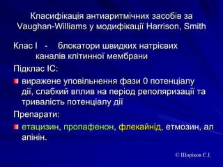 Класифікація антиаритмічних засобів за Vaughan-Williams у модифікації Harrison, SmithКлас І   - 	блокатори швидких натрієвих 			каналів клітинної мембраниПідклас ІС: виражене уповільнення фази 0 потенціалу дії, слабкий вплив на період реполяризації та тривалість потенціалу діїПрепарати:етацизин, пропафенон, флекайнід, етмозин, алапінін. © Шоріков Є.І.