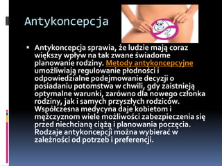 Antykoncepcja

 Antykoncepcja sprawia, że ludzie mają coraz
  większy wpływ na tak zwane świadome
  planowanie rodziny. Metody antykoncepcyjne
  umożliwiają regulowanie płodności i
  odpowiedzialne podejmowanie decyzji o
  posiadaniu potomstwa w chwili, gdy zaistnieją
  optymalne warunki, zarówno dla nowego członka
  rodziny, jak i samych przyszłych rodziców.
  Współczesna medycyna daje kobietom i
  mężczyznom wiele możliwości zabezpieczenia się
  przed niechcianą ciążą i planowania poczęcia.
  Rodzaje antykoncepcji można wybierać w
  zależności od potrzeb i preferencji.
 