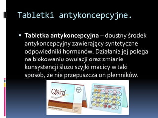 Tabletki antykoncepcyjne.

 Tabletka antykoncepcyjna – doustny środek
 antykoncepcyjny zawierający syntetyczne
 odpowiedniki hormonów. Działanie jej polega
 na blokowaniu owulacji oraz zmianie
 konsystencji śluzu szyjki macicy w taki
 sposób, że nie przepuszcza on plemników.
 