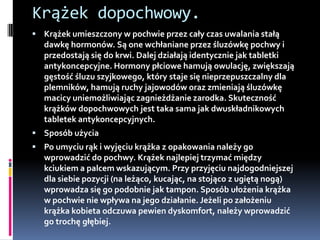 Krążek dopochwowy.
 Krążek umieszczony w pochwie przez cały czas uwalania stałą
  dawkę hormonów. Są one wchłaniane przez śluzówkę pochwy i
  przedostają się do krwi. Dalej działają identycznie jak tabletki
  antykoncepcyjne. Hormony płciowe hamują owulację, zwiększają
  gęstość śluzu szyjkowego, który staje się nieprzepuszczalny dla
  plemników, hamują ruchy jajowodów oraz zmieniają śluzówkę
  macicy uniemożliwiając zagnieżdżanie zarodka. Skuteczność
  krążków dopochwowych jest taka sama jak dwuskładnikowych
  tabletek antykoncepcyjnych.
 Sposób użycia
 Po umyciu rąk i wyjęciu krążka z opakowania należy go
  wprowadzić do pochwy. Krążek najlepiej trzymać między
  kciukiem a palcem wskazującym. Przy przyjęciu najdogodniejszej
  dla siebie pozycji (na leżąco, kucając, na stojąco z ugiętą nogą)
  wprowadza się go podobnie jak tampon. Sposób ułożenia krążka
  w pochwie nie wpływa na jego działanie. Jeżeli po założeniu
  krążka kobieta odczuwa pewien dyskomfort, należy wprowadzić
  go trochę głębiej.
 