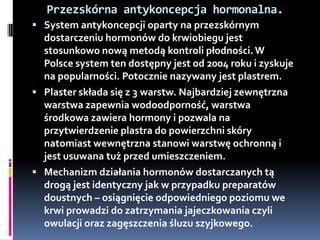 Przezskórna antykoncepcja hormonalna.
 System antykoncepcji oparty na przezskórnym
  dostarczeniu hormonów do krwiobiegu jest
  stosunkowo nową metodą kontroli płodności. W
  Polsce system ten dostępny jest od 2004 roku i zyskuje
  na popularności. Potocznie nazywany jest plastrem.
 Plaster składa się z 3 warstw. Najbardziej zewnętrzna
  warstwa zapewnia wodoodporność, warstwa
  środkowa zawiera hormony i pozwala na
  przytwierdzenie plastra do powierzchni skóry
  natomiast wewnętrzna stanowi warstwę ochronną i
  jest usuwana tuż przed umieszczeniem.
 Mechanizm działania hormonów dostarczanych tą
  drogą jest identyczny jak w przypadku preparatów
  doustnych – osiągnięcie odpowiedniego poziomu we
  krwi prowadzi do zatrzymania jajeczkowania czyli
  owulacji oraz zagęszczenia śluzu szyjkowego.
 