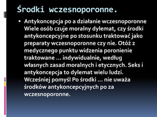 Środki wczesnoporonne.
 Antykoncepcja po a działanie wczesnoporonne
  Wiele osób czuje moralny dylemat, czy środki
  antykoncepcyjne po stosunku traktować jako
  preparaty wczesnoporonne czy nie. Otóż z
  medycznego punktu widzenia poronienie
  traktowane ... indywidualnie, według
  własnych zasad moralnych i etycznych. Seks i
  antykoncepcja to dylemat wielu ludzi.
  Wcześniej pomyśl Po środki ... nie uważa
  środków antykoncepcyjnych po za
  wczesnoporonne.
 