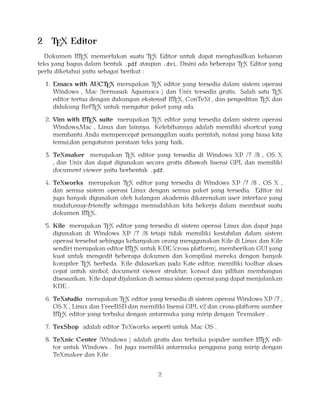 2

TEX Editor

A
Dokumen LTEX memerlukan suatu TEX Editor untuk dapat menghasilkan keluaran
teks yang bagus dalam bentuk .pdf ataupun .dvi. Disini ada beberapa TEX Editor yang
perlu diketahui yaitu sebagai berikut :

1. Emacs with AUCTEX merupakan TEX editor yang tersedia dalam sistem operasi
Windows , Mac (termasuk Aquamacs ) dan Unix tersedia gratis. Salah satu TEX
A
editor tertua dengan dukungan ekstensif LTEX, ConTeXt , dan pengeditan TEX dan
didukung RefTEX untuk mengatur paket yang ada.
A
2. Vim with LTEX suite merupakan TEX editor yang tersedia dalam sistem operasi
Windows,Mac , Linux dan lainnya. Kelebihannya adalah memiliki shortcut yang
membantu Anda mempercepat pemanggilan suatu perintah, notasi yang biasa kita
temui,dan pengaturan perataan teks yang baik.

3. TeXmaker merupakan TEX editor yang tersedia di Windows XP /7 /8 , OS X
, dan Unix dan dapat digunakan secara gratis dibawah lisensi GPL dan memiliki
document viewer yaitu berbentuk .pdf.
4. TeXworks merupakan TEX editor yang tersedia di Windows XP /7 /8 , OS X ,
dan semua sistem operasi Linux dengan semua paket yang tersedia. Editor ini
juga banyak digunakan oleh kalangan akademis dikarenakan user interface yang
mudah,easy-friendly sehingga memudahkan kita bekerja dalam membuat suatu
A
dokumen LTEX.
5. Kile merupakan TEX editor yang tersedia di sistem operasi Linux dan dapat juga
digunakan di Windows XP /7 /8 tetapi tidak memiliki kestabilan dalam sistem
operasi tersebut sehingga kebanyakan orang menggunakan Kile di Linux dan Kile
A
sendiri merupakan editor LTEX untuk KDE (cross platform), memberikan GUI yang
kuat untuk mengedit beberapa dokumen dan kompilasi mereka dengan banyak
kompiler TEX berbeda. Kile didasarkan pada Kate editor, memiliki toolbar akses
cepat untuk simbol, document viewer struktur, konsol dan pilihan membangun
disesuaikan. Kile dapat dijalankan di semua sistem operasi yang dapat menjalankan
KDE .
6. TeXstudio merupakan TEX editor yang tersedia di sistem operasi Windows XP /7 ,
OS X , Linux dan FreeBSD dan memiliki lisensi GPL v2 dan cross-platform sumber
A
LTEX editor yang terbuka dengan antarmuka yang mirip dengan Texmaker .
7. TexShop adalah editor TeXworks seperti untuk Mac OS .
A
8. TeXnic Center (Windows ) adalah gratis dan terbuka populer sumber LTEX editor untuk Windows . Ini juga memiliki antarmuka pengguna yang mirip dengan
TeXmaker dan Kile .

2

 