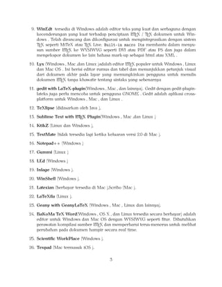 9. WinEdt tersedia di Windows adalah editor teks yang kuat dan serbaguna dengan
A
kecenderungan yang kuat terhadap penciptaan LTEX / TEX dokumen untuk Windows . Telah dirancang dan dikonﬁgurasi untuk mengintegrasikan dengan sistem
TEX seperti MiTeX atau TEX Live. Built-in macro Its membantu dalam menyuA
sun sumber LTEX ke WYSIWYG seperti DVI atau PDF atau PS dan juga dalam
mengekspor dokumen ke lain bahasa mark-up sebagai html atau XML .
A
10. Lyx (Windows , Mac ,dan Linux )adalah editor LTEX populer untuk Windows , Linux
dan Mac OS . Ini berisi editor rumus dan tabel dan menunjukkan petunjuk visual
dari dokumen akhir pada layar yang memungkinkan pengguna untuk menulis
A
dokumen LTEX tanpa khawatir tentang sintaks yang sebenarnya

11. gedit with LaTeX-plugin(Windows , Mac , dan lainnya). Gedit dengan gedit-pluginlateks juga perlu mencoba untuk pengguna GNOME . Gedit adalah aplikasi crossplatform untuk Windows , Mac , dan Linux .
12. TeXlipse (didasarkan oleh Java ),
A
13. Sublime Text with LTEX Plugin(Windows , Mac ,dan Linux )

14. KtikZ (Linux dan Windows ),
15. TextMate (tidak tersedia lagi ketika keluaran versi 2.0 di Mac ).
16. Notepad++ (Windows )
17. Gummi (Linux )
18. LEd (Windows )
19. Inlage (Windows ).
20. WinShell (Windows ).
21. Latexian (berbayar tersedia di Mac ),Scribo (Mac ).
22. LaTeXila (Linux ).
23. Geany with GeanyLaTeX (Windows , Mac , Linux dan lainnya).
24. BaKoMa TeX Word(Windows , OS X , dan Linux tersedia secara berbayar) adalah
editor untuk Windows dan Mac OS dengan WYSIWYG seperti ﬁtur. Dibutuhkan
A
perawatan kompilasi sumber LTEX dan memperbarui terus-menerus untuk melihat
perubahan pada dokumen hampir secara real time.
25. Scientiﬁc WorkPlace (Windows ).
26. Texpad (Mac termasuk iOS ).
3

 
