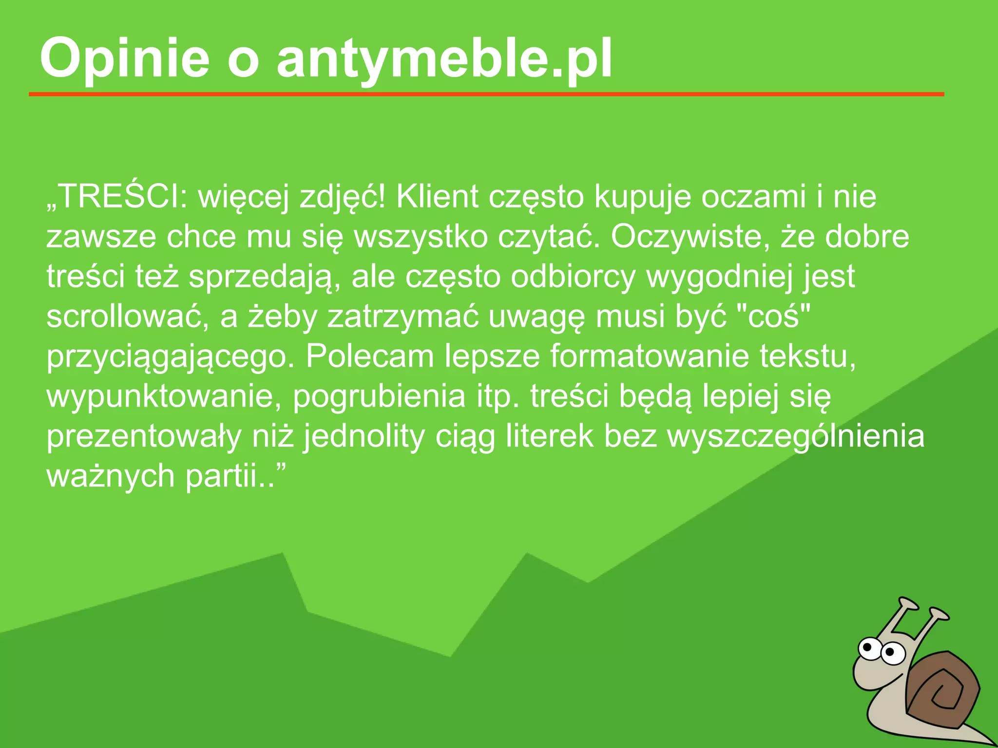 Opinie o antymeble.pl
„TREŚCI: więcej zdjęć! Klient często kupuje oczami i nie
zawsze chce mu się wszystko czytać. Oczywiste, że dobre
treści też sprzedają, ale często odbiorcy wygodniej jest
scrollować, a żeby zatrzymać uwagę musi być "coś"
przyciągającego. Polecam lepsze formatowanie tekstu,
wypunktowanie, pogrubienia itp. treści będą lepiej się
prezentowały niż jednolity ciąg literek bez wyszczególnienia
ważnych partii..”
 