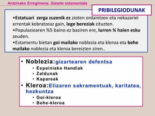 •Estatuari zerga zuzenik ez zioten ordaintzen eta nekazariei
errentak kobratzeaz gain, lege bereziak zituzten.
•Populazioaren %5 baino ez baziren ere, lurren ¾ haien esku
zeuden.
•Estamentu bietan goi mailako noblezia eta kleroa eta behe
mailako noblezia eta kleroa bereizten ziren..
Antzinako Erregimena. Gizarte estamentala
PRIBILEGIODUNAK
 