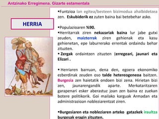 Funtzioa lan egitea/besteen bizimodua ahalbidetzea
zen. Eskubiderik ez zuten baina bai betebehar asko.
Populazioaren %90.
Herritarrak ziren nekazariak baina lur jabe gutxi
zeuden, maizterrak ziren gehienak eta kasu
gehienetan, epe laburrerako errentak ordaindu behar
zituzten.
 Zergak ordaintzen zituzten (erregeari, jaunari eta
Elizari .
 Herriaren barruan, dena den, egoera ekonomiko
ezberdinak zeuden oso talde hetereogeneoa baitzen.
Burgesia zen haietatik ondoen bizi zena. Hirietan bizi
zen, jaunarengandik aparte. Merkataritzaren
garapenari esker aberastuz joan zen baina ez zuekan
botere politikorik. Goi mailako karguak Armadan eta
administrazioan nobleziarentzat ziren.
Burgesiaren eta nobleziaren arteko gatazkek iraultza
burgesak eragin zituzten.
HERRIA
Antzinako Erregimena. Gizarte estamentala
 