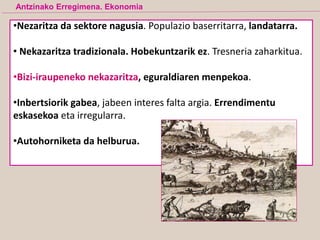 •Nezaritza da sektore nagusia. Populazio baserritarra, landatarra.
• Nekazaritza tradizionala. Hobekuntzarik ez. Tresneria zaharkitua.
•Bizi-iraupeneko nekazaritza, eguraldiaren menpekoa.
•Inbertsiorik gabea, jabeen interes falta argia. Errendimentu
eskasekoa eta irregularra.
•Autohorniketa da helburua.
Antzinako Erregimena. Ekonomia
 