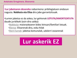 •Lur jabetzaren desoreka nabarmena: pribilegiatuen ondasun
nagusia. Noblezia eta Eliza dira jabe garrantzitsuak.
•Lurren jabetza ez da askea, lur gehienak LOTUTA/AMORTIZATUTA
daude juridikoki (ezin dira saldu):
•Noblezia: maiorazkoaren bidez leinuari/familiari lotuak.
•Kleroa: Elizarenak dira, esku-hilak
•Herri-lurrak: jabetza komunalak, udalerri osoarenak
Lur askerik EZ
Antzinako Erregimena. Ekonomia
 