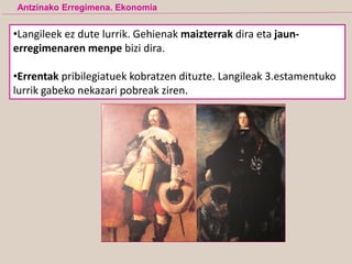 •Langileek ez dute lurrik. Gehienak maizterrak dira eta jaun-
erregimenaren menpe bizi dira.
•Errentak pribilegiatuek kobratzen dituzte. Langileak 3.estamentuko
lurrik gabeko nekazari pobreak ziren.
Antzinako Erregimena. Ekonomia
 