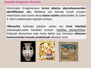 Antzinako Erregimenean lurren jabetza aberastasunarekin
identifikatzen zen. Noblezia eta kleroak lurrak erosten
inbertitzen zuen euren dirua status soziala adierazteko. Ez zuten
2. edo 3.sektoreetan kapitala sartzen.
Monarkia bultzada ematen saiatu zen Erret Fabrikak
(eskulangile-tailer handiak) sortzen. (politika merkantilista:
Estatuak ekonomian esku hartu behar du). Horietan elitearen
kontsumorako luxuzko produktuak ekoizten ziren.
Antzinako Erregimena. Ekonomia
 