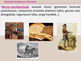 Barne-merkataritzak arazoak zituen (gremioen kontrola
produkzioan, nekazarien erosteko ahalmen txikia, garraio sare
desegokiak, segurtasun falta, zerga handiak…)
Antzinako Erregimena. Ekonomia
 