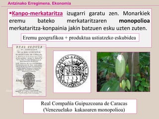 Ekialdeko Indien kai ohia, John Webb
Kanpo-merkataritza izugarri garatu zen. Monarkiek
eremu bateko merkataritzaren monopolioa
merkataritza-konpainia jakin batzuen esku uzten zuten.
Antzinako Erregimena. Ekonomia
Real Compañía Guipuzcoana de Caracas
(Venezuelako kakaoaren monopolioa)
Eremu geografikoa + produktua ustiatzeko eskubidea
 