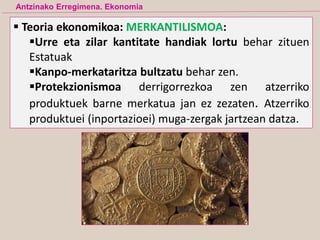 Teoria ekonomikoa: MERKANTILISMOA:
Urre eta zilar kantitate handiak lortu behar zituen
Estatuak
Kanpo-merkataritza bultzatu behar zen.
Protekzionismoa derrigorrezkoa zen atzerriko
produktuek barne merkatua jan ez zezaten. Atzerriko
produktuei (inportazioei) muga-zergak jartzean datza.
Antzinako Erregimena. Ekonomia
 