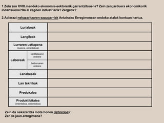 1.Zein zen XVIII.mendeko ekonomia-sektorerik garrantzitsuena? Zein zen jarduera ekonomikorik
indartsuena?Ba al zegoen industriarik? Zergatik?
2.Adierazi nekazaritzaren ezaugarriak Antzinako Erregimenean ondoko atalak kontuan hartuz.
Lurjabeak
Langileak
Lurraren ustiapena
(zuzena, zeharkakoa)
Laboreak
kantitatearen
arabera
helburuaren
arabera
Lanabesak
Lan teknikak
Produkzioa
Produktibitatea
(intentsiboa, estentsiboa)
Zein da nekazaritza mota honen definizioa?
Zer da jaun-erregimena?
 