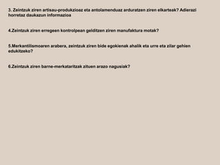 3. Zeintzuk ziren artisau-produkzioaz eta antolamenduaz arduratzen ziren elkarteak? Adierazi
horretaz daukazun informazioa
4.Zeintzuk ziren erregeen kontrolpean gelditzen ziren manufaktura motak?
5.Merkantilismoaren arabera, zeintzuk ziren bide egokienak ahalik eta urre eta zilar gehien
edukitzeko?
6.Zeintzuk ziren barne-merkataritzak zituen arazo nagusiak?
 