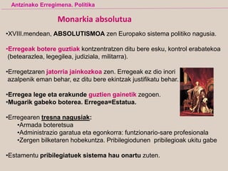 Monarkia absolutua
•XVIII.mendean, ABSOLUTISMOA zen Europako sistema politiko nagusia.
•Erregeak botere guztiak kontzentratzen ditu bere esku, kontrol erabatekoa
(betearazlea, legegilea, judiziala, militarra).
•Erregetzaren jatorria jainkozkoa zen. Erregeak ez dio inori
azalpenik eman behar, ez ditu bere ekintzak justifikatu behar.
•Erregea lege eta erakunde guztien gainetik zegoen.
•Mugarik gabeko boterea. Erregea=Estatua.
•Erregearen tresna nagusiak:
•Armada boteretsua
•Administrazio garatua eta egonkorra: funtzionario-sare profesionala
•Zergen bilketaren hobekuntza. Pribilegiodunen pribilegioak ukitu gabe
•Estamentu pribilegiatuek sistema hau onartu zuten.
Antzinako Erregimena. Politika
 