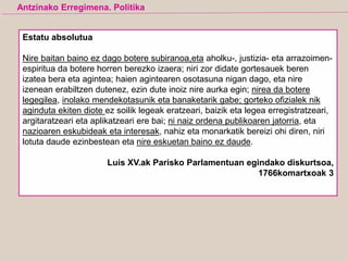 Estatu absolutua
Nire baitan baino ez dago botere subiranoa,eta aholku-, justizia- eta arrazoimen-
espiritua da botere horren berezko izaera; niri zor didate gortesauek beren
izatea bera eta agintea; haien agintearen osotasuna nigan dago, eta nire
izenean erabiltzen dutenez, ezin dute inoiz nire aurka egin; nirea da botere
legegilea, inolako mendekotasunik eta banaketarik gabe; gorteko ofizialek nik
aginduta ekiten diote ez soilik legeak eratzeari, baizik eta legea erregistratzeari,
argitaratzeari eta aplikatzeari ere bai; ni naiz ordena publikoaren jatorria, eta
nazioaren eskubideak eta interesak, nahiz eta monarkatik bereizi ohi diren, niri
lotuta daude ezinbestean eta nire eskuetan baino ez daude.
Luis XV.ak Parisko Parlamentuan egindako diskurtsoa,
1766komartxoak 3
Antzinako Erregimena. Politika
 