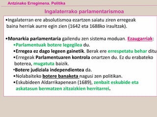 Ingalaterrako parlamentarismoa
•Ingalaterran ere absolutismoa ezartzen saiatu ziren erregeak
baina herriak aurre egin zien (1642 eta 1688ko iraultzak).
•Monarkia parlamentaria gailendu zen sistema moduan. Ezaugarriak:
•Parlamentuak botere legegilea du.
•Erregea ez dago legeen gainetik. Berak ere errespetatu behar ditu
•Erregeak Parlamentuaren kontrola onartzen du. Ez du erabateko
boterea, mugatuta baizik.
•Botere judiziala independientea da.
•Nolabaiteko botere banaketa nagusi zen politikan.
•Eskubideen Aldarrikapenean (1689), zenbait eskubide eta
askatasun bermatzen zitzaizkien herritarrei.
Antzinako Erregimena. Politika
 