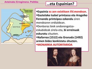 Espainia ez zen existitzen XV.mendean.
Gaztelako Isabel printzesa eta Aragoiko
Fernando printzipea ezkondu ziren
mendearen erdialdean.
Denboraz biek ondorengotza-
eskubideak zirela-eta, bi erreinuak
eskuratu zituzten.
Nafarroa (1512) eta Granada (1492)
armen bidez konkistatu zituzten.
MONARKIA AUTORITARIOA
Antzinako Erregimena. Politika
…eta Espainian?
 