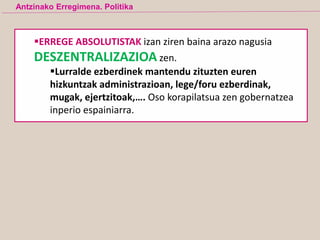 Antzinako Erregimena. Politika
ERREGE ABSOLUTISTAK izan ziren baina arazo nagusia
DESZENTRALIZAZIOA zen.
Lurralde ezberdinek mantendu zituzten euren
hizkuntzak administrazioan, lege/foru ezberdinak,
mugak, ejertzitoak,…. Oso korapilatsua zen gobernatzea
inperio espainiarra.
 