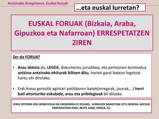 Antzinako Erregimena. Euskal foruak
EUSKAL FORUAK (Bizkaia, Araba,
Gipuzkoa eta Nafarroan) ERRESPETATZEN
ZIREN
…eta euskal lurretan?
Zer da FORUA?
• Arau idatzia da, LEGEA, dokumentu jurudikoa, eta pertsonen bizimodua
antzina-antzinako ohiturak biltzen ditu, horiek garai batean legetzat
hartu ohi direlako.
• Erdi Aroaz geroztik agintari politikoren batek(erregeak, jaunak,…) herri
bati aitorturiko eskubide, arau eta pribilegioak bil ditzake.
FORU SISTEMA OSO KONPLEXUA DA OROKORRA EZ DELAKO, LURRALDE BAKOITZAK DITU BEREAK. BATZUK
ERREPIKATZEN DIRA, BESTE ASKO, ORDEA, EZ.
 