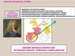 FELIPE V.a
(1700-1714-1746)
DINASTIA BERRIA
BORBOITARRAK
•MENDEKU POLITIKO-MILITARRA
•GERRAREN AITZAKIA HELBURU POLITIKOAK LORTZEKO
•ZENTRALIZATZEKO POLITIKA AURRERA ERAMATEKO TRESNA
•ZAILTASUNAK/KONTRAKO JARRERAK EZABATZEKO AUKERA
•GALTZAILEEN KONTRAKO NEURRI ZORROTZA, OSO ZENTRALIZATZAILEA
OINARRI BERRIKO DEKRETUAK
ANTZINAKO ARAGOI KOROAKO LURRALDEETAN
Antzinako Erregimena. Politika
 
