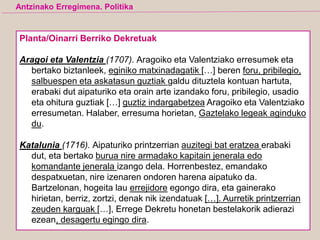 Planta/Oinarri Berriko Dekretuak
Aragoi eta Valentzia (1707). Aragoiko eta Valentziako erresumek eta
bertako biztanleek, eginiko matxinadagatik […] beren foru, pribilegio,
salbuespen eta askatasun guztiak galdu dituztela kontuan hartuta,
erabaki dut aipaturiko eta orain arte izandako foru, pribilegio, usadio
eta ohitura guztiak […] guztiz indargabetzea Aragoiko eta Valentziako
erresumetan. Halaber, erresuma horietan, Gaztelako legeak aginduko
du.
Katalunia (1716). Aipaturiko printzerrian auzitegi bat eratzea erabaki
dut, eta bertako burua nire armadako kapitain jenerala edo
komandante jenerala izango dela. Horrenbestez, emandako
despatxuetan, nire izenaren ondoren harena aipatuko da.
Bartzelonan, hogeita lau errejidore egongo dira, eta gainerako
hirietan, berriz, zortzi, denak nik izendatuak […]. Aurretik printzerrian
zeuden karguak […], Errege Dekretu honetan bestelakorik adierazi
ezean, desagertu egingo dira.
Antzinako Erregimena. Politika
 