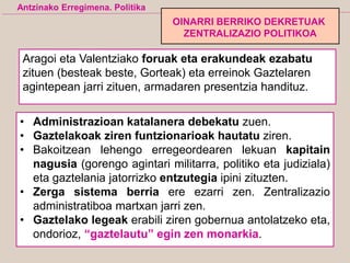 Aragoi eta Valentziako foruak eta erakundeak ezabatu
zituen (besteak beste, Gorteak) eta erreinok Gaztelaren
agintepean jarri zituen, armadaren presentzia handituz.
• Administrazioan katalanera debekatu zuen.
• Gaztelakoak ziren funtzionarioak hautatu ziren.
• Bakoitzean lehengo erregeordearen lekuan kapitain
nagusia (gorengo agintari militarra, politiko eta judiziala)
eta gaztelania jatorrizko entzutegia ipini zituzten.
• Zerga sistema berria ere ezarri zen. Zentralizazio
administratiboa martxan jarri zen.
• Gaztelako legeak erabili ziren gobernua antolatzeko eta,
ondorioz, “gaztelautu” egin zen monarkia.
Antzinako Erregimena. Politika
OINARRI BERRIKO DEKRETUAK
ZENTRALIZAZIO POLITIKOA
 