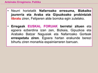 • Neurri horietatik Nafarroako erresuma, Bizkaiko
jaurerria eta Araba eta Gipuzkoako probintziak
libratu ziren, Feliperen alde borroka egin zutelako.
• Erregeak EUSKAL FORUAK berretsi zituen eta
egoera ezberdina izan zen, Bizkaia, Gipuzkoa eta
Arabako Batzar Nagusiak eta Nafarroako Gorteak
errespetatu ziren. Egoera hartan erakunde berezi
bihurtu ziren monarkia espainiarraren barruan.
Antzinako Erregimena. Politika
 