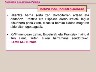 • aliantza berria sortu zen Borboitarren artean eta
ondorioz, Frantzia eta Espainia arerio izatetik lagun
bihurtzera pasa ziren, dinastia bereko kideak mugaren
alde bitan egoteagatik.
• XVIII.mendean zehar, Espainiak eta Frantziak hainbat
itun sinatu zuten euren harremana sendotzeko.
FAMILIA-ITUNAK.
Antzinako Erregimena. Politika
KANPO-POLITIKAREN ALDAKETA
 