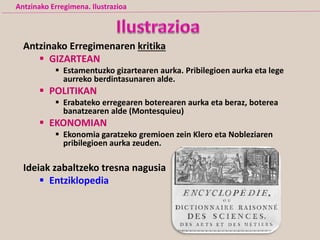 Antzinako Erregimenaren kritika
 GIZARTEAN
 Estamentuzko gizartearen aurka. Pribilegioen aurka eta lege
aurreko berdintasunaren alde.
 POLITIKAN
 Erabateko erregearen boterearen aurka eta beraz, boterea
banatzearen alde (Montesquieu)
 EKONOMIAN
 Ekonomia garatzeko gremioen zein Klero eta Nobleziaren
pribilegioen aurka zeuden.
Ideiak zabaltzeko tresna nagusia
 Entziklopedia
Antzinako Erregimena. Ilustrazioa
 