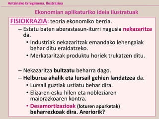 FISIOKRAZIA: teoria ekonomiko berria.
– Estatu baten aberastasun-iturri nagusia nekazaritza
da.
• Industriak nekazaritzak emandako lehengaiak
behar ditu eraldatzeko.
• Merkataritzak produktu horiek trukatzen ditu.
– Nekazaritza bultzatu beharra dago.
– Helburua ahalik eta lursail gehien landatzea da.
• Lursail guztiak ustiatu behar dira.
• Elizaren esku hilen eta nobleziaren
maiorazkoaren kontra.
• Desamortizazioak (loturen apurketak)
beharrezkoak dira. Areriorik?
Ekonomian aplikaturiko ideia ilustratuak
Antzinako Erregimena. Ilustrazioa
 