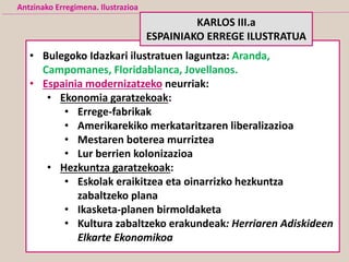 Antzinako Erregimena. Ilustrazioa
• Bulegoko Idazkari ilustratuen laguntza: Aranda,
Campomanes, Floridablanca, Jovellanos.
• Espainia modernizatzeko neurriak:
• Ekonomia garatzekoak:
• Errege-fabrikak
• Amerikarekiko merkataritzaren liberalizazioa
• Mestaren boterea murriztea
• Lur berrien kolonizazioa
• Hezkuntza garatzekoak:
• Eskolak eraikitzea eta oinarrizko hezkuntza
zabaltzeko plana
• Ikasketa-planen birmoldaketa
• Kultura zabaltzeko erakundeak: Herriaren Adiskideen
Elkarte Ekonomikoa
KARLOS III.a
ESPAINIAKO ERREGE ILUSTRATUA
 