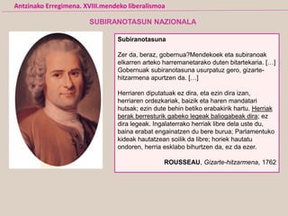Subiranotasuna
Zer da, beraz, gobernua?Mendekoek eta subiranoak
elkarren arteko harremanetarako duten bitartekaria. […]
Gobernuak subiranotasuna usurpatuz gero, gizarte-
hitzarmena apurtzen da. […]
Herriaren diputatuak ez dira, eta ezin dira izan,
herriaren ordezkariak, baizik eta haren mandatari
hutsak; ezin dute behin betiko erabakirik hartu. Herriak
berak berresturik gabeko legeak baliogabeak dira; ez
dira legeak. Ingalaterrako herriak libre dela uste du,
baina erabat engainatzen du bere burua; Parlamentuko
kideak hautatzean soilik da libre; horiek hautatu
ondoren, herria esklabo bihurtzen da, ez da ezer.
ROUSSEAU, Gizarte-hitzarmena, 1762
Antzinako Erregimena. XVIII.mendeko liberalismoa
SUBIRANOTASUN NAZIONALA
 