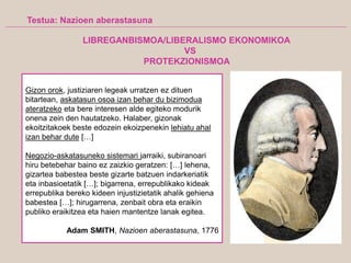 Testua: Nazioen aberastasuna
Gizon orok, justiziaren legeak urratzen ez dituen
bitartean, askatasun osoa izan behar du bizimodua
ateratzeko eta bere interesen alde egiteko modurik
onena zein den hautatzeko. Halaber, gizonak
ekoitzitakoek beste edozein ekoizpenekin lehiatu ahal
izan behar dute […]
Negozio-askatasuneko sistemari jarraiki, subiranoari
hiru betebehar baino ez zaizkio geratzen: […] lehena,
gizartea babestea beste gizarte batzuen indarkeriatik
eta inbasioetatik […]; bigarrena, errepublikako kideak
errepublika bereko kideen injustizietatik ahalik gehiena
babestea […]; hirugarrena, zenbait obra eta eraikin
publiko eraikitzea eta haien mantentze lanak egitea.
Adam SMITH, Nazioen aberastasuna, 1776
LIBREGANBISMOA/LIBERALISMO EKONOMIKOA
VS
PROTEKZIONISMOA
 