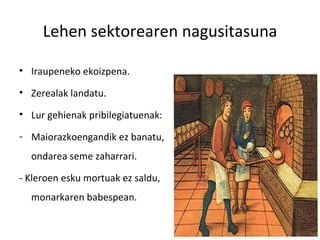 Lehen sektorearen nagusitasuna

• Iraupeneko ekoizpena.

• Zerealak landatu.

• Lur gehienak pribilegiatuenak:

- Maiorazkoengandik ez banatu,
  ondarea seme zaharrari.

- Kleroen esku mortuak ez saldu,
  monarkaren babespean.
 