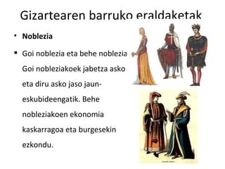 Gizartearen barruko eraldaketak
• Noblezia

 Goi noblezia eta behe noblezia.
  Goi nobleziakoek jabetza asko
  eta diru asko jaso jaun-
  eskubideengatik. Behe
  nobleziakoen ekonomia
  kaskarragoa eta burgesekin
  ezkondu.
 