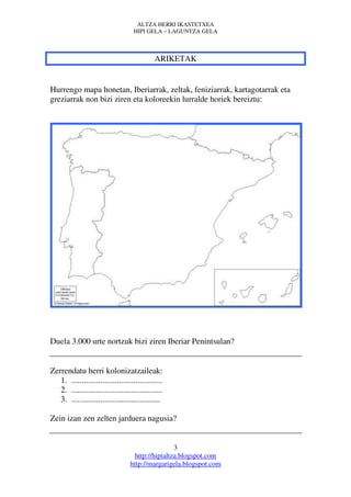 ALTZA HERRI IKASTETXEA
                                     HIPI GELA – LAGUNTZA GELA



                                              ARIKETAK


Hurrengo mapa honetan, Iberiarrak, zeltak, feniziarrak, kartagotarrak eta
greziarrak non bizi ziren eta koloreekin lurralde horiek bereiztu:




Duela 3.000 urte nortzuk bizi ziren Iberiar Penintsulan?


Zerrendatu herri kolonizatzaileak:
   1. ............................................
   2. ............................................
   3. ...........................................

Zein izan zen zelten jarduera nagusia?


                                                    3
                                     http://hipialtza.blogspot.com
                                   http://margarigela.blogspot.com
 
