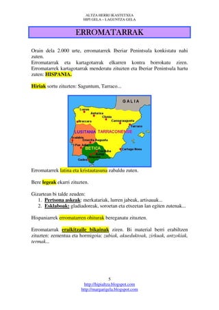 ALTZA HERRI IKASTETXEA
                         HIPI GELA – LAGUNTZA GELA


                     ERROMATARRAK

Orain dela 2.000 urte, erromatarrek Iberiar Penintsula konkistatu nahi
zuten.
Erromatarrak eta kartagotarrak elkarren kontra borrokatu ziren.
Erromatarrek kartagotarrak menderatu zituzten eta Iberiar Penintsula hartu
zuten: HISPANIA.

Hiriak sortu zituzten: Saguntum, Tarraco...




Erromatarrek latina eta kristautasuna zabaldu zuten.

Bere legeak ekarri zituzten.

Gizartean bi talde zeuden:
   1. Pertsona askeak: merkatariak, lurren jabeak, artisauak...
   2. Esklaboak: gladiadoreak, soroetan eta etxeetan lan egiten zutenak...

Hispaniarrek erromatarren ohiturak bereganatu zituzten.

Erromatarrak eraikitzaile bikainak ziren. Bi material berri erabiltzen
zituzten: zementua eta hormigoia: zubiak, akueduktoak, zirkuak, antzokiak,
termak...




                                         5
                          http://hipialtza.blogspot.com
                        http://margarigela.blogspot.com
 