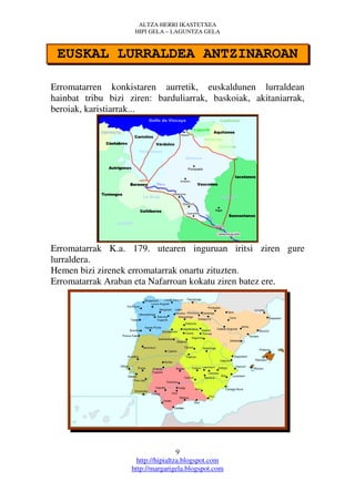 ALTZA HERRI IKASTETXEA
                     HIPI GELA – LAGUNTZA GELA



 EUSKAL LURRALDEA ANTZINAROAN

Erromatarren konkistaren aurretik, euskaldunen lurraldean
hainbat tribu bizi ziren: barduliarrak, baskoiak, akitaniarrak,
beroiak, karistiarrak...




Erromatarrak K.a. 179. utearen inguruan iritsi ziren gure
lurraldera.
Hemen bizi zirenek erromatarrak onartu zituzten.
Erromatarrak Araban eta Nafarroan kokatu ziren batez ere.




                                     9
                      http://hipialtza.blogspot.com
                    http://margarigela.blogspot.com
 