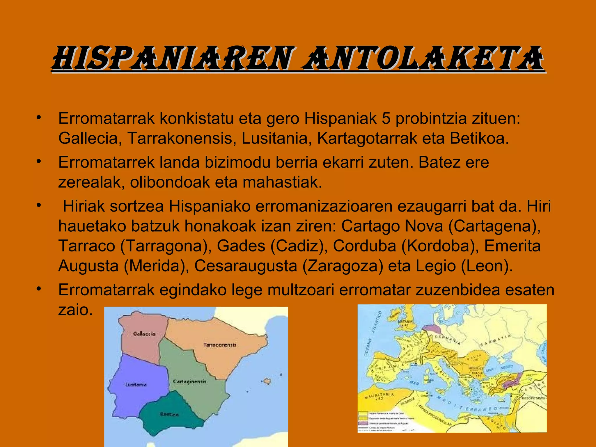 Hispaniaren antolaketaHispaniaren antolaketa
• Erromatarrak konkistatu eta gero Hispaniak 5 probintzia zituen:
Gallecia, Tarrakonensis, Lusitania, Kartagotarrak eta Betikoa.
• Erromatarrek landa bizimodu berria ekarri zuten. Batez ere
zerealak, olibondoak eta mahastiak.
• Hiriak sortzea Hispaniako erromanizazioaren ezaugarri bat da. Hiri
hauetako batzuk honakoak izan ziren: Cartago Nova (Cartagena),
Tarraco (Tarragona), Gades (Cadiz), Corduba (Kordoba), Emerita
Augusta (Merida), Cesaraugusta (Zaragoza) eta Legio (Leon).
• Erromatarrak egindako lege multzoari erromatar zuzenbidea esaten
zaio.
 