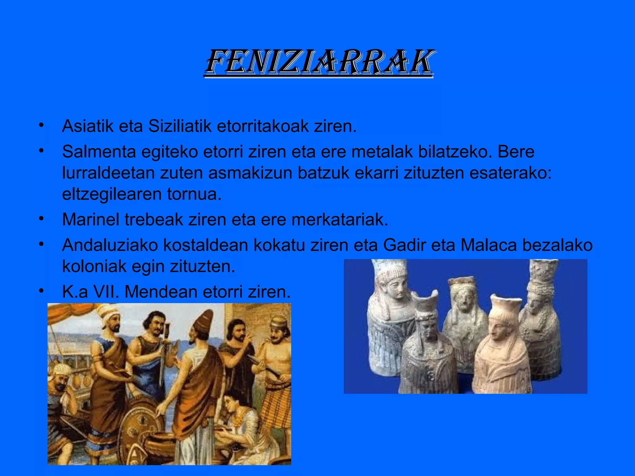 FEniziarraKFEniziarraK
• Asiatik eta Siziliatik etorritakoak ziren.
• Salmenta egiteko etorri ziren eta ere metalak bilatzeko. Bere
lurraldeetan zuten asmakizun batzuk ekarri zituzten esaterako:
eltzegilearen tornua.
• Marinel trebeak ziren eta ere merkatariak.
• Andaluziako kostaldean kokatu ziren eta Gadir eta Malaca bezalako
koloniak egin zituzten.
• K.a VII. Mendean etorri ziren.
 
