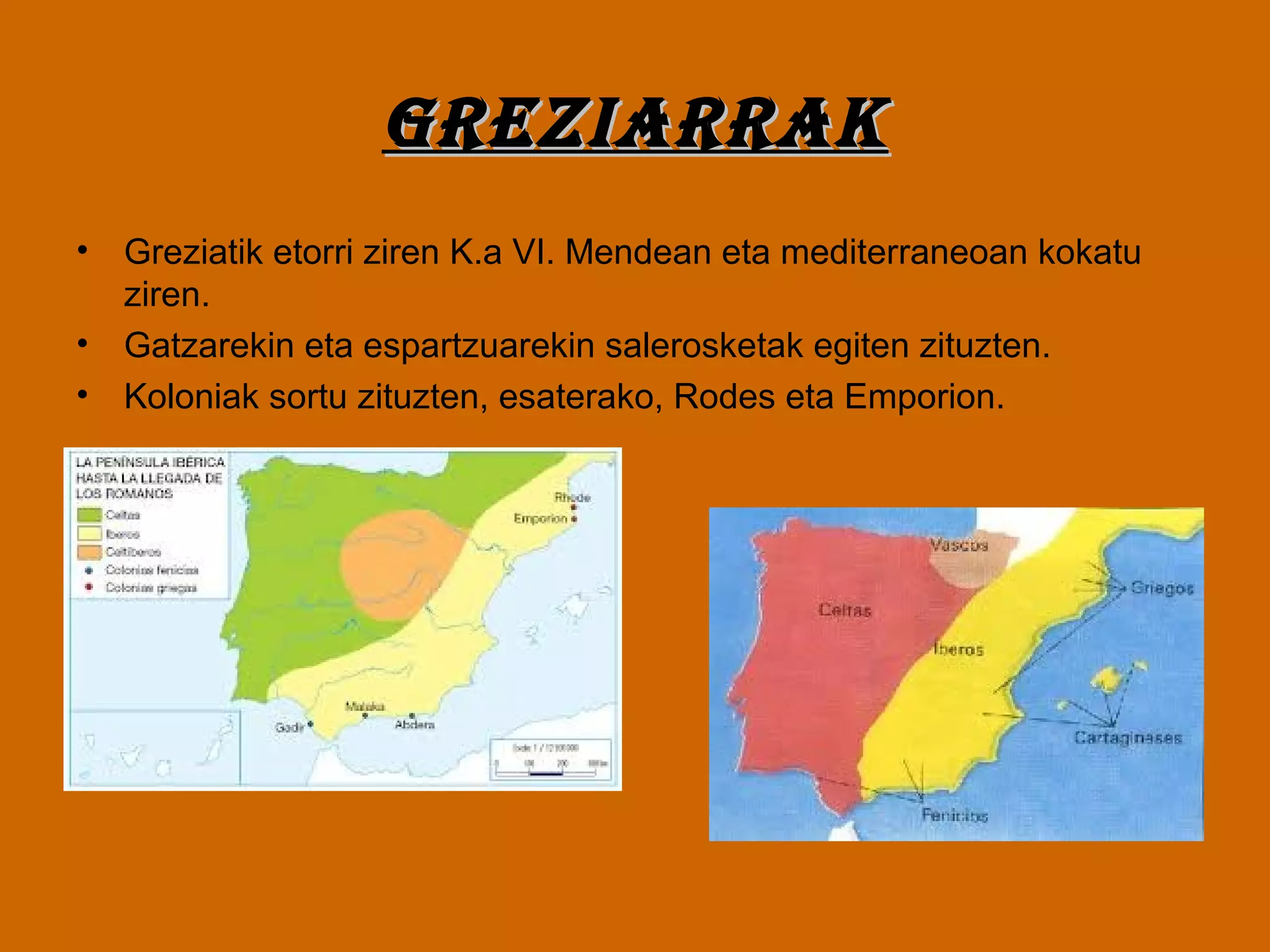 GREZIARRAKGREZIARRAK
• Greziatik etorri ziren K.a VI. Mendean eta mediterraneoan kokatu
ziren.
• Gatzarekin eta espartzuarekin salerosketak egiten zituzten.
• Koloniak sortu zituzten, esaterako, Rodes eta Emporion.
 