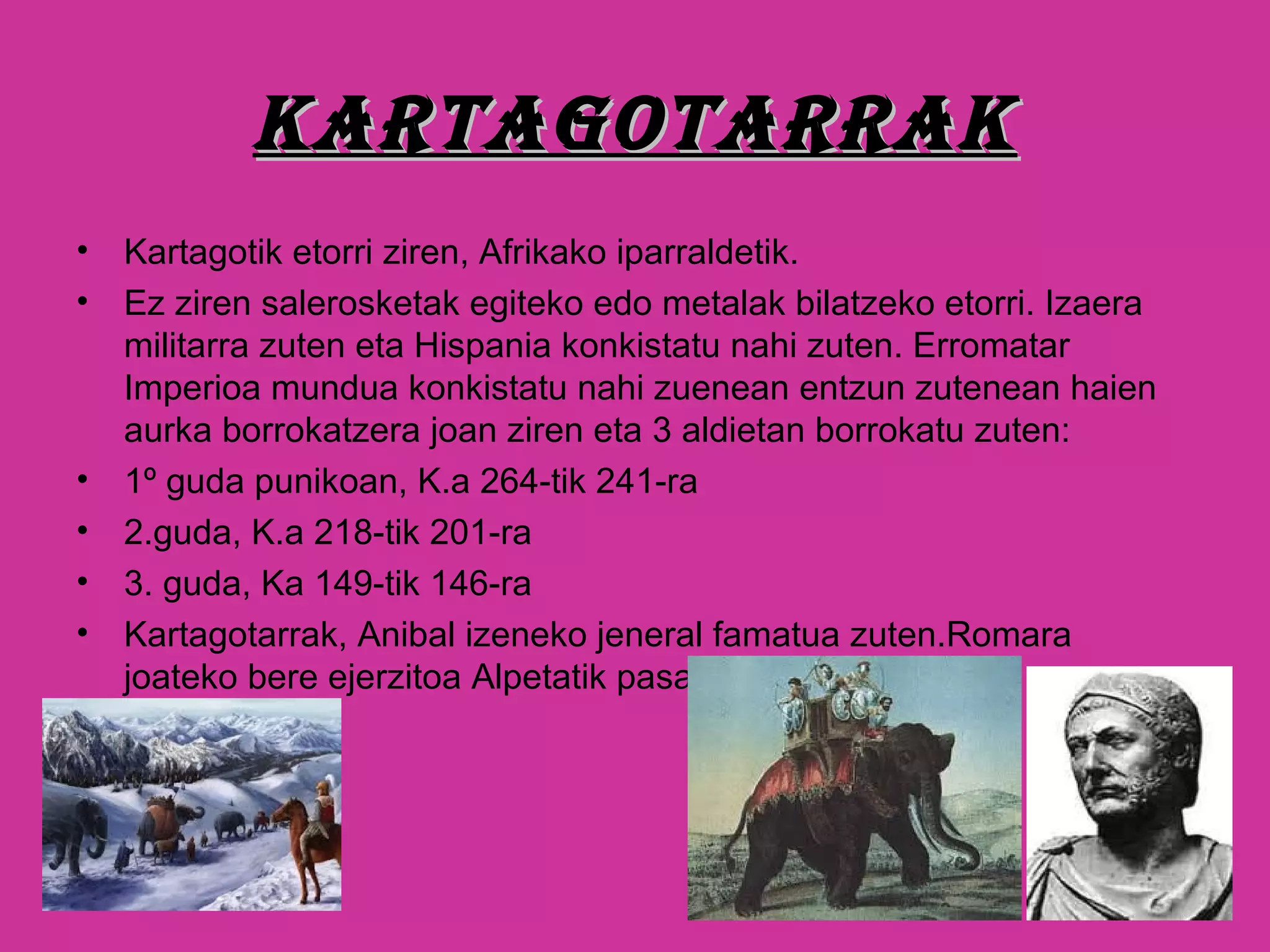 KARtAGotARRAKKARtAGotARRAK
• Kartagotik etorri ziren, Afrikako iparraldetik.
• Ez ziren salerosketak egiteko edo metalak bilatzeko etorri. Izaera
militarra zuten eta Hispania konkistatu nahi zuten. Erromatar
Imperioa mundua konkistatu nahi zuenean entzun zutenean haien
aurka borrokatzera joan ziren eta 3 aldietan borrokatu zuten:
• 1º guda punikoan, K.a 264-tik 241-ra
• 2.guda, K.a 218-tik 201-ra
• 3. guda, Ka 149-tik 146-ra
• Kartagotarrak, Anibal izeneko jeneral famatua zuten.Romara
joateko bere ejerzitoa Alpetatik pasatu zen.
 